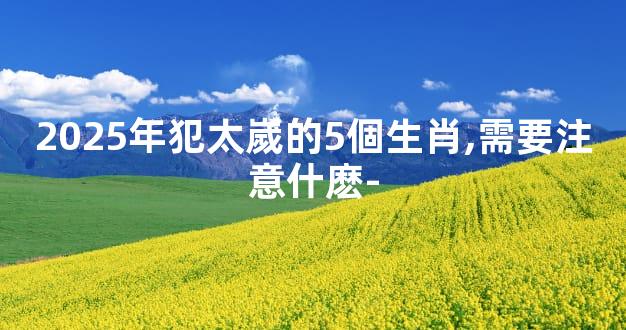 2025年犯太嵗的5個生肖,需要注意什麽-