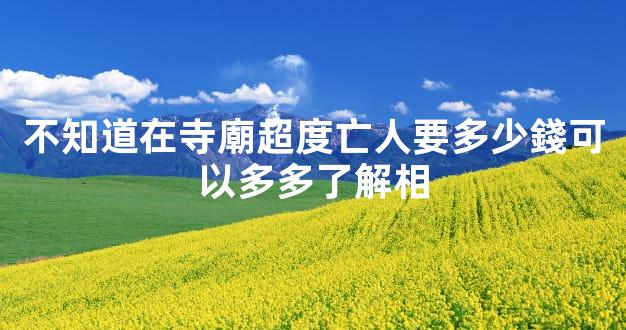 不知道在寺廟超度亡人要多少錢可以多多了解相