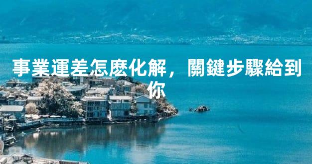 事業運差怎麽化解，關鍵步驟給到你