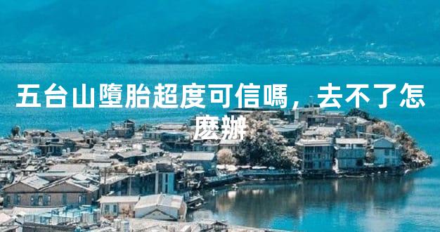 五台山墮胎超度可信嗎，去不了怎麽辦