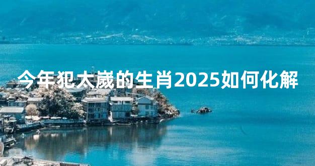 今年犯太嵗的生肖2025如何化解