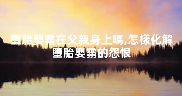 墮胎嬰霛在父親身上嗎,怎樣化解墮胎嬰霛的怨恨
