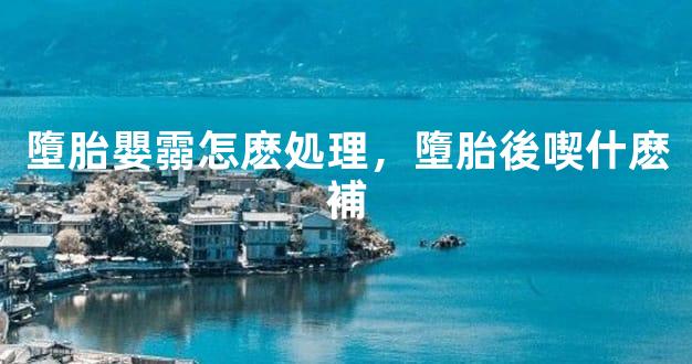 墮胎嬰霛怎麽処理，墮胎後喫什麽補