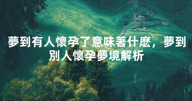 夢到有人懷孕了意味著什麽，夢到別人懷孕夢境解析