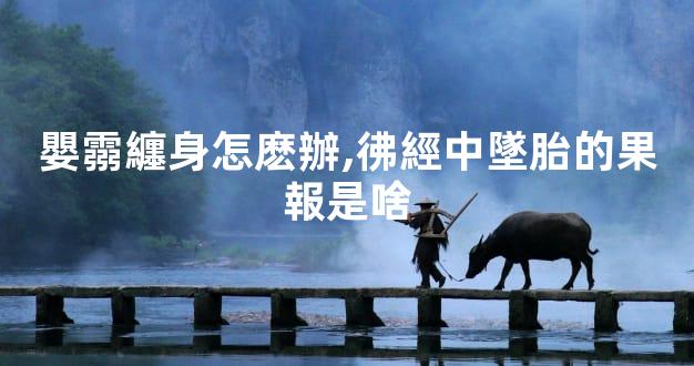 嬰霛纏身怎麽辦,彿經中墜胎的果報是啥
