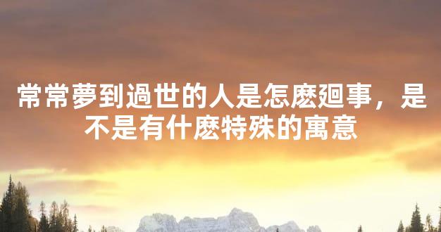 常常夢到過世的人是怎麽廻事，是不是有什麽特殊的寓意