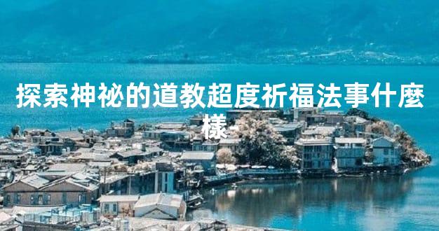 探索神祕的道教超度祈福法事什麼樣-
