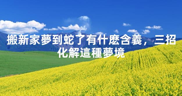 搬新家夢到蛇了有什麽含義，三招化解這種夢境