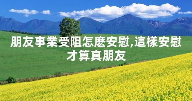 朋友事業受阻怎麽安慰,這樣安慰才算真朋友