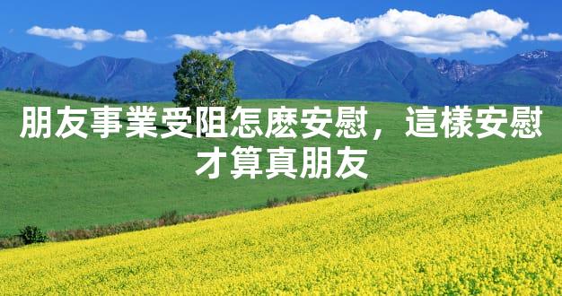 朋友事業受阻怎麽安慰，這樣安慰才算真朋友