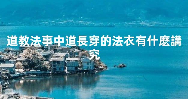 道教法事中道長穿的法衣有什麽講究